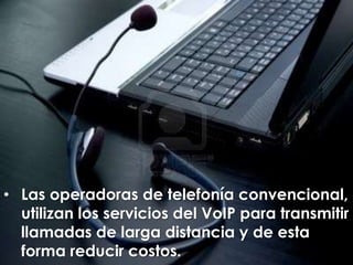 • Las operadoras de telefonía convencional,
  utilizan los servicios del VoIP para transmitir
  llamadas de larga distancia y de esta
  forma reducir costos.
 