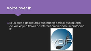 Voice over IP
Es un grupo de recursos que hacen posible que la señal
de voz viaje a través de Internet empleando un protocolo
IP