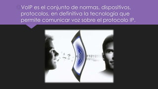 VoIP es el conjunto de normas, dispositivos,
protocolos, en definitiva la tecnología que
permite comunicar voz sobre el protocolo IP.