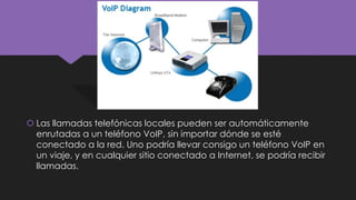  Las llamadas telefónicas locales pueden ser automáticamente
enrutadas a un teléfono VoIP, sin importar dónde se esté
conectado a la red. Uno podría llevar consigo un teléfono VoIP en
un viaje, y en cualquier sitio conectado a Internet, se podría recibir
llamadas.