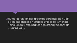 Números telefónicos gratuitos para usar con VoIP
están disponibles en Estados Unidos de América,
Reino Unido y otros países con organizaciones de
usuarios VoIP.