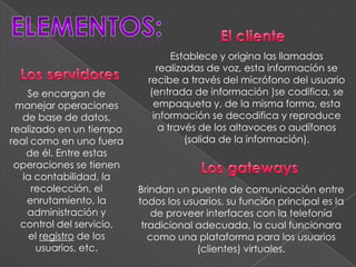 Establece y origina las llamadas
                              realizadas de voz, esta información se
                            recibe a través del micrófono del usuario
    Se encargan de          (entrada de información )se codifica, se
 manejar operaciones         empaqueta y, de la misma forma, esta
   de base de datos,         información se decodifica y reproduce
realizado en un tiempo         a través de los altavoces o audífonos
real como en uno fuera               (salida de la información).
    de él. Entre estas
 operaciones se tienen
   la contabilidad, la
     recolección, el      Brindan un puente de comunicación entre
    enrutamiento, la      todos los usuarios, su función principal es la
    administración y          de proveer interfaces con la telefonía
  control del servicio,    tradicional adecuada, la cual funcionara
     el registro de los      como una plataforma para los usuarios
      usuarios, etc.                   (clientes) virtuales.
 