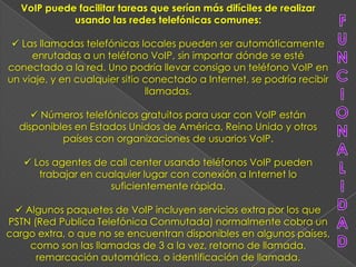 VoIP puede facilitar tareas que serían más difíciles de realizar
            usando las redes telefónicas comunes:

  Las llamadas telefónicas locales pueden ser automáticamente
     enrutadas a un teléfono VoIP, sin importar dónde se esté
conectado a la red. Uno podría llevar consigo un teléfono VoIP en
un viaje, y en cualquier sitio conectado a Internet, se podría recibir
                               llamadas.

      Números telefónicos gratuitos para usar con VoIP están
  disponibles en Estados Unidos de América, Reino Unido y otros
           países con organizaciones de usuarios VoIP.

    Los agentes de call center usando teléfonos VoIP pueden
      trabajar en cualquier lugar con conexión a Internet lo
                    suficientemente rápida.

  Algunos paquetes de VoIP incluyen servicios extra por los que
PSTN (Red Publica Telefónica Conmutada) normalmente cobra un
cargo extra, o que no se encuentran disponibles en algunos países,
    como son las llamadas de 3 a la vez, retorno de llamada,
      remarcación automática, o identificación de llamada.
 