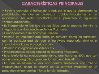  Permite controlar el tráfico de la red, por lo que se disminuyen las
posibilidades de que se produzcan caídas importantes en el
rendimiento. Las redes soportadas en IP presentan las siguientes
ventajas adicionales:
 Es independiente del tipo de red física que lo soporta. Permite la
integración con las grandes redes de IP actuales.
 Es independiente del hardware utilizado.
 Permite ser implementado tanto en software como en hardware,
con la particularidad de que el hardware supondría eliminar el
impacto inicial para el usuario común.
 Permite la integración de Vídeo y TPV.
 Proporciona un enlace a la red de telefonía tradicional.
 Esta telefonía ha evolucionado tanto, que hasta los 800's que son
números no geográficos, pueden llamar a una línea IP.
 Lo que anteriormente era una central telefónica con mucha
infraestructura, ahora se resume en un software instalable en un
pequeño servidor con las mismas funcionalidades..
 