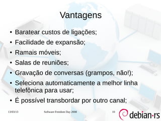 Vantagens
 ●   Baratear custos de ligações;
 ●   Facilidade de expansão;
 ●   Ramais móveis;
 ●   Salas de reuniões;
 ●   Gravação de conversas (grampos, não!);
 ●   Seleciona automaticamente a melhor linha
     telefônica para usar;
 ●   É possível transbordar por outro canal;
13/03/13       Software Freedom Day 2008   10
 