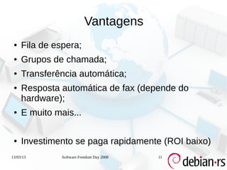 Vantagens
 ●   Fila de espera;
 ●   Grupos de chamada;
 ●   Transferência automática;
 ●   Resposta automática de fax (depende do
     hardware);
 ●   E muito mais...

 ●   Investimento se paga rapidamente (ROI baixo)
13/03/13       Software Freedom Day 2008   11
 
