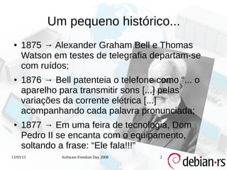 Um pequeno histórico...
 ●   1875 → Alexander Graham Bell e Thomas
     Watson em testes de telegrafia departam-se
     com ruídos;
 ●   1876 → Bell patenteia o telefone como “... o
     aparelho para transmitir sons [...] pelas
     variações da corrente elétrica [...]
     acompanhando cada palavra pronunciada;
 ●   1877 → Em uma feira de tecnologia, Dom
     Pedro II se encanta com o equipamento,
     soltando a frase: “Ele fala!!!”
13/03/13       Software Freedom Day 2008   2
 
