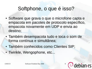 Softphone, o que é isso?
 ●   Software que grava o que o microfone capta e
     empacota em pacotes de protocolo específico,
     empacota novamente em UDP e envia ao
     destino;
 ●   Também desempacota tudo e toca o som de
     forma contínua e simultânea;
 ●   Também conhecidos como Clientes SIP;
 ●   Twinkle, Wengophone, etc...

13/03/13      Software Freedom Day 2008   8
 