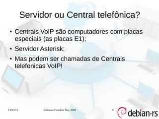 Servidor ou Central telefônica?
 ●   Centrais VoIP são computadores com placas
     especiais (as placas E1);
 ●   Servidor Asterisk;
 ●   Mas podem ser chamadas de Centrais
     telefonicas VoIP!




13/03/13         Software Freedom Day 2008   9
 