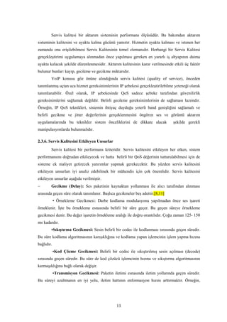 11
Servis kalitesi bir aktarım sisteminin performans ölçüsüdür. Bu bakımdan aktarım
sisteminin kalitesini ve ayakta kalma gücünü yansıtır. Hizmetin ayakta kalması ve istenen her
zamanda ona erişilebilmesi Servis Kalitesinin temel elemanıdır. Herhangi bir Servis Kalitesi
gerçekleştirimi uygulamaya alınmadan önce yapılması gereken en yararlı iş altyapının daima
ayakta kalacak şekilde düzenlenmesidir. Aktarım kalitesinin karar verilmesinde etkili üç faktör
bulunur bunlar: kayıp, gecikme ve gecikme miktarıdır.
VoIP konusu göz önüne alındığında servis kalitesi (quality of service), önceden
tanımlanmış uçtan uca hizmet gereksinimlerinin IP şebekesi gerçekleştirilebilme yeteneği olarak
tanımlanabilir. Özel olarak, IP şebekesinde QoS sadece şebeke tarafından güvenilirlik
gereksinimlerini sağlamak değildir. Belirli gecikme gereksinimlerinin de sağlaması lazımdır.
Örneğin, IP QoS teknikleri, sistemin ihtiyaç duyduğu yeterli band genişliğini sağlamalı ve
belirli gecikme ve jitter değerlerinin gerçeklenmesini öngören ses ve görüntü aktarım
uygulamalarında bu teknikler sistem önceliklerini de dikkate alacak şekilde gerekli
manipulasyonlarda bulunmalıdır.
2.3.6. Servis Kalitesini Etkileyen Unsurlar
Servis kalitesi bir performans kriteridir. Servis kalitesini etkileyen her etken, sistem
performansını doğrudan etkileyecek ve hatta belirli bir QoS değerinin tutturulabilmesi için de
sisteme ek maliyet getirecek yatırımlar yapmak gerekecektir. Bu yüzden servis kalitesini
etkileyen unsurları iyi analiz edebilmek bir mühendis için çok önemlidir. Servis kalitesini
etkileyen unsurlar aşağıda verilmiştir.
− Gecikme (Delay): Ses paketinin kaynaktan yollanması ile alıcı tarafından alınması
arasında geçen süre olarak tanımlanır. Başlıca gecikmeler beş adettir.[8,11]
• Örnekleme Gecikmesi: Darbe kodlama modulasyonu yapılmadan önce ses işareti
örneklenir. İşte bu örnekleme esnasında belirli bir süre geçer. Bu geçen süreye örnekleme
gecikmesi denir. Bu değer işaretin örnekleme aralığı ile doğru orantılıdır. Çoğu zaman 125- 150
ms kadardır.
•Sıkıştırma Gecikmesi: Sesin belirli bir codec ile kodlanması sırasında geçen süredir.
Bu süre kodlama algoritmasının karışıklığına ve kodlama yapan işlemcinin işlem yapma hızına
bağlıdır.
•Kod Çözme Gecikmesi: Belirli bir codec ile sıkıştırılmış sesin açılması (decode)
sırasında geçen süredir. Bu süre de kod çözücü işlemcinin hızına ve sıkıştırma algoritmasının
karmaşıklığına bağlı olarak değişir.
•Transmisyon Gecikmesi: Paketin iletimi esnasında iletim yollarında geçen süredir.
Bu süreyi azaltmanın en iyi yolu, iletim hattının enformasyon hızını arttırmaktır. Örneğin,
 