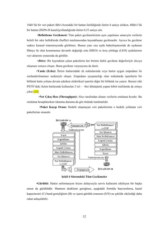 12
16kb’lik bir veri paketi 4kb/s hızındaki bir hattan iletildiğinde iletim 4 saniye alırken, 48kb/s’lik
bir hattan (ISDN-D kanalı)yollandığında iletim 0,33 saniye alır.
•Bellekleme Gecikmesi: Tüm paket gecikmelerinin aynı yapılması amacıyla verilerin
belirli bir süre belleklerde (buffer) tutulmasından kaynaklanan gecikmedir. Ayrıca bu gecikme
sadece karasal transmisyonda görülmez. Bunun yanı sıra uydu haberleşmesinde de uydunun
Dünya ile olan konumunun devamlı değiştiği orta (MEO) ve kısa yörünge (LEO) uydularının
veri aktarımı esnasında da görülür.
•Jitter: Bir kaynaktan çıkan paketlerin her birinin farklı gecikme değerleriyle alıcıya
ulaşması sonucu oluşur. Buna gecikme varyasyonu da denir.
•Yankı (Echo): İletim hatlarındaki ek noktalarında veya hattın uygun empedans ile
sonlandırılmaması nedeniyle oluşur. Empedans uyuşmazlığı olan noktalarda işaretlerin bir
bölümü hatta yoluna devam ederken elektriksel işaretin diğer bir bölümü ise yansır. Benzer etki
PSTN’deki iletim hatlarında kullanılan 2 tel – 4tel dönüşümü yapan hibrit trafolarda da ortaya
çıkar.[12]
•Net Çıkış Hızı (Throughput): Alıcı tarafından alınan verilerin ortalama hızıdır. Bu
ortalama hesaplanırken tıkanma durumu da göz önünde tutulmalıdır.
•Paket Kayıp Oranı: Hedefe ulaşmayan veri paketlerinin o hedefe yollanan veri
paketlerine oranıdır.
Şekil 4 Sistemdeki Tüm Gecikmeler
•Gürültü: Hattın enformasyon hızını dolayısıyla servis kalitesini etkileyen bir başka
unsur da gürültüdür. Shannon denklemi gereğince, aşağıdaki formüle başvurulursa, kanal
kapasitesini (C) band genişliğinin (B) ve işaret-gürültü oranının (S/N) ne şekilde etkilediği daha
rahat anlaşılabilir.
 