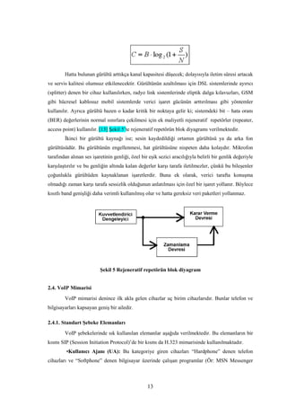13
Hatta bulunan gürültü arttıkça kanal kapasitesi düşecek; dolayısıyla iletim süresi artacak
ve servis kalitesi olumsuz etkilenecektir. Gürültünün azaltılması için DSL sistemlerinde ayırıcı
(splitter) denen bir cihaz kullanılırken, radyo link sistemlerinde eliptik dalga kılavuzları, GSM
gibi hücresel kablosuz mobil sistemlerde verici işaret gücünün arttırılması gibi yöntemler
kullanılır. Ayrıca gürültü bazen o kadar kritik bir noktaya gelir ki; sistemdeki bit – hata oranı
(BER) değerlerinin normal sınırlara çekilmesi için ek maliyetli rejeneratif repetörler (repeater,
access point) kullanılır. [13] Şekil 5’te rejeneratif repetörün blok diyagramı verilmektedir.
İkinci bir gürültü kaynağı ise; sesin kaydedildiği ortamın gürültüsü ya da arka fon
gürültüsüdür. Bu gürültünün engellenmesi, hat gürültüsüne nispeten daha kolaydır. Mikrofon
tarafından alınan ses işaretinin genliği, özel bir eşik sezici aracılığıyla belirli bir genlik değeriyle
karşılaştırılır ve bu genliğin altında kalan değerler karşı tarafa iletilmezler, çünkü bu bileşenler
çoğunlukla gürültüden kaynaklanan işaretlerdir. Buna ek olarak, verici tarafta konuşma
olmadığı zaman karşı tarafa sessizlik olduğunun anlatılması için özel bir işaret yollanır. Böylece
kısıtlı band genişliği daha verimli kullanılmış olur ve hatta gereksiz veri paketleri yollanmaz.
Şekil 5 Rejeneratif repetörün blok diyagram
2.4. VoIP Mimarisi
VoIP mimarisi denince ilk akla gelen cihazlar uç birim cihazlarıdır. Bunlar telefon ve
bilgisayarları kapsayan geniş bir ailedir.
2.4.1. Standart Şebeke Elemanları
VoIP şebekelerinde sık kullanılan elemanlar aşağıda verilmektedir. Bu elemanların bir
kısmı SIP (Session Initiation Protocol)’de bir kısmı da H.323 mimarisinde kullanılmaktadır.
•Kullanıcı Ajanı (UA): Bu kategoriye giren cihazları “Hardphone” denen telefon
cihazları ve “Softphone” denen bilgisayar üzerinde çalışan programlar (Ör: MSN Messenger
 