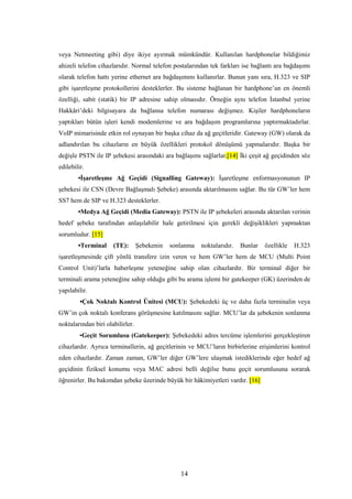 14
veya Netmeeting gibi) diye ikiye ayırmak mümkündür. Kullanılan hardphonelar bildiğimiz
ahizeli telefon cihazlarıdır. Normal telefon postalarından tek farkları ise bağlantı ara bağdaşımı
olarak telefon hattı yerine ethernet ara bağdaşımını kullanırlar. Bunun yanı sıra, H.323 ve SIP
gibi işaretleşme protokollerini desteklerler. Bu sisteme bağlanan bir hardphone’un en önemli
özelliği, sabit (statik) bir IP adresine sahip olmasıdır. Örneğin aynı telefon İstanbul yerine
Hakkâri’deki bilgisayara da bağlansa telefon numarası değişmez. Kişiler hardphoneların
yaptıkları bütün işleri kendi modemlerine ve ara bağdaşım programlarına yaptırmaktadırlar.
VoIP mimarisinde etkin rol oynayan bir başka cihaz da ağ geçitleridir. Gateway (GW) olarak da
adlandırılan bu cihazların en büyük özellikleri protokol dönüşümü yapmalarıdır. Başka bir
değişle PSTN ile IP şebekesi arasındaki ara bağlaşımı sağlarlar.[14] İki çeşit ağ geçidinden söz
edilebilir.
•İşaretleşme Ağ Geçidi (Signalling Gateway): İşaretleşme enformasyonunun IP
şebekesi ile CSN (Devre Bağlaşmalı Şebeke) arasında aktarılmasını sağlar. Bu tür GW’ler hem
SS7 hem de SIP ve H.323 desteklerler.
•Medya Ağ Geçidi (Media Gateway): PSTN ile IP şebekeleri arasında aktarılan verinin
hedef şebeke tarafından anlaşılabilir hale getirilmesi için gerekli değişiklikleri yapmaktan
sorumludur. [15]
•Terminal (TE): Şebekenin sonlanma noktalarıdır. Bunlar özellikle H.323
işaretleşmesinde çift yönlü transfere izin veren ve hem GW’ler hem de MCU (Multi Point
Control Unit)’larla haberleşme yeteneğine sahip olan cihazlardır. Bir terminal diğer bir
terminali arama yeteneğine sahip olduğu gibi bu arama işlemi bir gatekeeper (GK) üzerinden de
yapılabilir.
•Çok Noktalı Kontrol Ünitesi (MCU): Şebekedeki üç ve daha fazla terminalin veya
GW’in çok noktalı konferans görüşmesine katılmasını sağlar. MCU’lar da şebekenin sonlanma
noktalarından biri olabilirler.
•Geçit Sorumlusu (Gatekeeper): Şebekedeki adres tercüme işlemlerini gerçekleştiren
cihazlardır. Ayrıca terminallerin, ağ geçitlerinin ve MCU’ların birbirlerine erişimlerini kontrol
eden cihazlardır. Zaman zaman, GW’ler diğer GW’lere ulaşmak istediklerinde eğer hedef ağ
geçidinin fiziksel konumu veya MAC adresi belli değilse bunu geçit sorumlusuna sorarak
öğrenirler. Bu bakımdan şebeke üzerinde büyük bir hâkimiyetleri vardır. [16]
 