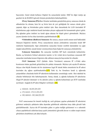 16
başvurulur. Genel olarak kullanıcı bilgileri bu sunucularda tutulur. SMC’ler diğer medya ağ
geçitleri ile de RADIUS güvenli iletişim protokolüyle haberleşebilirler.
•Proxy Sunucusu (PX):Bazı firmalar tarafından genişletilmiş proxy sunucusu olarak da
adlandırılan bu eleman, hem bir uç birim hem de yeri geldiğinde bir sunucu olarak görev
yaparak, diğer uç birimlerden gelen istekleri işler. Bazı durumlarda bir LAN üzerindeki IP
telefonlarının çağrı isteklerini kendi üzerinden çıkışını sağlayarak bir konsantratör görevi görür.
Dış ağlardan gelen istekleri ise kendi ağına aktaran bir köprü görevi görmektedir. Böylece
yayma işlemleri de bu cihaz üzerinden yapılabilmektedir.[9]
•Yönlendirme (Redirect) Sunucusu: Bu sunucu, arayan tarafa aranan taraf hakkındaki
lokasyon bilgilerini iletirler. Proxy sunucularının aksine yönlendirme sunucuları kendi SIP
isteklerini başlatamazlar. Eğer yönlendirme sunucuları hizmet verebilir durumdalar ise çağrı
isteğini işleyebilirler; ancak hizmet veremiyorlarsa bunu başka bir sunucuya yönlendirirler.
•Lokasyon Sunucuları: Bu sunucular özellikle SIP bazlı sistemlerde kullanılırlar.
Bunlar, uç birimlerin fiziksel adreslerini tutarlar ve bir virtüel devre kurulması esnasında SIP
sunucuları tarafından konum bilgisinin elde edilmesi amacıyla başvurulan bir cihazdır.
•NAT Sunucusu: NAT (Şebeke Adres Tercümesi) sunucusu IP v.4’deki adres
kısıntısının önüne geçilmek geliştirilmiş bir şebeke elemanıdır. Böylece çok sayıda IP adresine
ihtiyacı olan büyük firmalar tek bir uluslararası legal IP alarak bütün sistemlerini bu IP adresi
üzerinden dış ağlara açabilmektedirler.[17] Tabii ki; bu firmaların kendi iç ağlarında
çalıştırdıkları cihazlarda belirli IP adreslerini kullanmaları zorunluluğu vardır. Aksi takdirde bu
cihazlar birbirleriyle bile haberleşemezler. Sonuç olarak, iç ağlarda kullanılan IP adreslerine
illegal IP adresleri denmiştir ve bu adresler yalnız iç ağlarda kullanılmak için IETF tarafından
ayrılmıştır. Aşağıda bu IP adres bölgeleri verilmiştir. [18]
o 10.0.0.0 - 10.255.255.255
o 172.16.0.0 - 172.31.255.255
o 192.168.0.0 - 192.168.255.255
NAT sunucusunun bir önemli özelliği de, sesli görüşme yapılan şebekedeki IP adreslerini
gizlemesi nedeniyle şebekenin daha dışarıdan gelebilecek saldırılara karşı daha güvenli hale
getirilebilmesidir. Ayrıca tek IP üzerinden giden ve gelen trafiğin gözlenmesi ve o adresteki
cihaza yapılabilecek saldırılara karşı çeşitli yöntemlerle (güvenlik duvarı ve saldırı tespit sistemi
gibi)önlem alınabilmesi çok daha kolaydır.
 