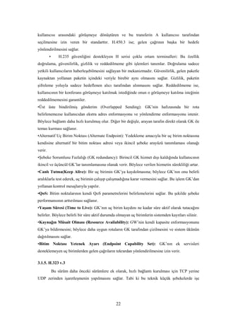 22
kullanıcısı arasındaki görüşmeye dönüştüren ve bu transferin A kullanıcısı tarafından
seçilmesine izin veren bir standarttır. H.450.3 ise; gelen çağrının başka bir hedefe
yönlendirilmesini sağlar.
• H.235 güvenliğini destekleyen H serisi çoklu ortam terminalleri: Bu özellik
doğrulama, güvenilirlik, gizlilik ve reddedilmeme gibi işlemleri tanımlar. Doğrulama sadece
yetkili kullanıcıların haberleşebilmesini sağlayan bir mekanizmadır. Güvenilirlik, gelen paketle
kaynaktan yollanan paketin içindeki veriyle birebir aynı olmasını sağlar. Gizlilik, paketin
şifreleme yoluyla sadece hedeflenen alıcı tarafından alınmasını sağlar. Reddedilmeme ise,
kullanıcının bir konferans görüşmeye katılmak istediğinde onun o görüşmeye katılma isteğinin
reddedilmemesini garantiler.
•Üst üste bindirilmiş gönderim (Overlapped Sending): GK’nin hafızasında bir rota
belirlenemezse kullanıcıdan ekstra adres enformasyonu ve yönlendirme enformasyonu istenir.
Böylece bağlantı daha hızlı kurulmuş olur. Diğer bir değişle, arayan tarafın direkt olarak GK ile
temas kurması sağlanır.
•Alternatif Uç Birim Noktası (Alternate Endpoint): Yedekleme amacıyla bir uç birim noktasına
kendisine alternatif bir bitim noktası adresi veya ikincil şebeke arayüzü tanımlaması olanağı
verir.
•Şebeke Sorumlusu Fazlalığı (GK redundancy): Birincil GK hizmet dışı kaldığında kullanıcının
ikincil ve üçüncül GK’lar tanımlamasına olanak verir. Böylece verilen hizmetin sürekliliği artar.
•Canlı Tutma(Keep Alive): Bir uç birimin GK’ya kaydolmasına; böylece GK’nın onu belirli
aralıklarla test ederek, uç birimin çalışıp çalışmadığına karar vermesini sağlar. Bu işlem GK’dan
yollanan kontrol mesajlarıyla yapılır.
•QoS: Bitim noktalarının kendi QoS parametrelerini belirlemelerini sağlar. Bu şekilde şebeke
performansının arttırılması sağlanır.
•Yaşam Süresi (Time to Live): GK’nın uç birim kaydını ne kadar süre aktif olarak tutacağını
belirler. Böylece belirli bir süre aktif durumda olmayan uç birimlerin sistemden kayıtları silinir.
•Kaynağın Müsait Olması (Resource Availability): GW’nin kendi kapasite enformasyonunu
GK’ya bildirmesini; böylece daha uygun rotaların GK tarafından çizilmesini ve sistem ükünün
dağıtılmasını sağlar.
•Bitim Noktası Yetenek Ayarı (Endpoint Capability Set): GK’nın ek servisleri
desteklemeyen uç birimlerden gelen çağrıların tekrardan yönlendirilmesine izin verir.
3.1.5. H.323 v.3
Bu sürüm daha önceki sürümlere ek olarak, hızlı bağlantı kurulması için TCP yerine
UDP zerinden işaretleşmenin yapılmasını sağlar. Tabi ki bu teknik küçük şebekelerde işe
 