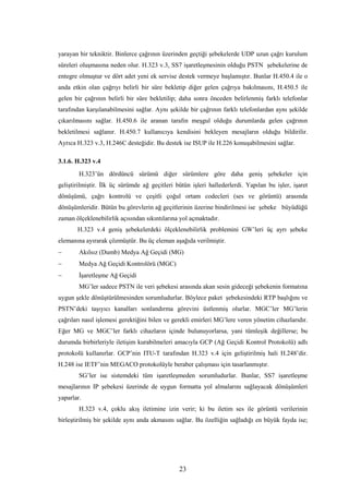 23
yarayan bir tekniktir. Binlerce çağrının üzerinden geçtiği şebekelerde UDP uzun çağrı kurulum
süreleri oluşmasına neden olur. H.323 v.3, SS7 işaretleşmesinin olduğu PSTN şebekelerine de
entegre olmuştur ve dört adet yeni ek servise destek vermeye başlamıştır. Bunlar H.450.4 ile o
anda etkin olan çağrıyı belirli bir süre bekletip diğer gelen çağrıya bakılmasını, H.450.5 ile
gelen bir çağrının belirli bir süre bekletilip; daha sonra önceden belirlenmiş farklı telefonlar
tarafından karşılanabilmesini sağlar. Aynı şekilde bir çağrının farklı telefonlardan aynı şekilde
çıkarılmasını sağlar. H.450.6 ile aranan tarafın meşgul olduğu durumlarda gelen çağrının
bekletilmesi sağlanır. H.450.7 kullanıcıya kendisini bekleyen mesajların olduğu bildirilir.
Ayrıca H.323 v.3, H.246C desteğidir. Bu destek ise ISUP ile H.226 konuşabilmesini sağlar.
3.1.6. H.323 v.4
H.323’ün dördüncü sürümü diğer sürümlere göre daha geniş şebekeler için
geliştirilmiştir. İlk üç sürümde ağ geçitleri bütün işleri hallederlerdi. Yapılan bu işler, işaret
dönüşümü, çağrı kontrolü ve çeşitli çoğul ortam codecleri (ses ve görüntü) arasında
dönüşümleridir. Bütün bu görevlerin ağ geçitlerinin üzerine bindirilmesi ise şebeke büyüdüğü
zaman ölçeklenebilirlik açısından sıkıntılarına yol açmaktadır.
H.323 v.4 geniş şebekelerdeki ölçeklenebilirlik problemini GW’leri üç ayrı şebeke
elemanına ayırarak çözmüştür. Bu üç eleman aşağıda verilmiştir.
− Akılsız (Dumb) Medya Ağ Geçidi (MG)
− Medya Ağ Geçidi Kontrolörü (MGC)
− İşaretleşme Ağ Geçidi
MG’ler sadece PSTN ile veri şebekesi arasında akan sesin gideceği şebekenin formatına
uygun şekle dönüştürülmesinden sorumludurlar. Böylece paket şebekesindeki RTP başlığını ve
PSTN’deki taşıyıcı kanalları sonlandırma görevini üstlenmiş olurlar. MGC’ler MG’lerin
çağrıları nasıl işlemesi gerektiğini bilen ve gerekli emirleri MG’lere veren yönetim cihazlarıdır.
Eğer MG ve MGC’ler farklı cihazların içinde bulunuyorlarsa, yani tümleşik değillerse; bu
durumda birbirleriyle iletişim kurabilmeleri amacıyla GCP (Ağ Geçidi Kontrol Protokolü) adlı
protokolü kullanırlar. GCP’nin ITU-T tarafından H.323 v.4 için geliştirilmiş hali H.248’dir.
H.248 ise IETF’nin MEGACO protokolüyle beraber çalışması için tasarlanmıştır.
SG’ler ise sistemdeki tüm işaretleşmeden sorumludurlar. Bunlar, SS7 işaretleşme
mesajlarının IP şebekesi üzerinde de uygun formatta yol almalarını sağlayacak dönüşümleri
yaparlar.
H.323 v.4, çoklu akış iletimine izin verir; ki bu iletim ses ile görüntü verilerinin
birleştirilmiş bir şekilde aynı anda akmasını sağlar. Bu özelliğin sağladığı en büyük fayda ise;
 