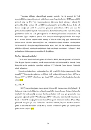 26
Yukarıdaki tablodan çıkarılabilecek sonuçlar şunlardır. Her iki protokol de VoIP
sistemindeki işaretleşme işlemlerinin yürütülmesi amacıyla geliştirilmiştir. H.323 daha eski bir
protokol olup ve ITU-T’nin telekomunikasyon dünyasına kabul ettirmeye çalıştığı bir
protokoldür. Diğer taraftan SIP ise IETF’nin geliştirdiği bir protokoldür. Burada da bir çok
konuda olduğu gibi ABD ile Avrupa’nın çekişmesi görülmektedir. SIP’in yeni çıkan bir
protokol olması nedeniyle çeşitli avantajları vardır. Bunlardan bazıları, metin bazlı olmak, kolay
geliştirilebilir olmak ve UDP gibi bağlantısız bir aktarım protokolünü desteklemektir. SIP
modüler bir yapıya sahiptir ve görevler akıllı sunucular arasında paylaştırılmıştır. Buna karşın
H.323’de daha merkezi kontrol sistemi mantığı ile hareket edilmiş olup geçit sorumlusu olan
cihazlar büyük yetkilerle donatılmışlardır. Son yıllarda birçok şirket ürettikleri cihazlarda hem
SIP hem de H.323 desteği vermeye başlamışlardır. Ayrıca SMC, PX, GK, Lokasyon sunuculuğu
gibi birçok işlem tek bir cihazda toplanmıştır. Çok fonksiyonel bu cihazlara “softswitch” denir
ve bu cihazlar iki işaretleşme protokolünü de desteklerler.
3.2. Veri Aktarım Protokolleri
Veri aktarım fazında başlıca üç protokol kullanılır. Bunlar; kaynak ayırmak için kullanılan
SVP (Kaynak Ayırma Protokolü), gerçek zamanlı veri akışı için kullanılan RTP (Gerçek Zaman
Protokolü) ve bu protokolün kontrolünü sağlayan RTCP (Gerçek Zaman Kontrol Protokolü)
olarak adlandırılır.
Sistemde veri aktarılmaya başlanmadan önce SIP veya H.323 ile işaretleşme yapılır. Daha
sonra RSVP ile sistem kaynaklarının bir bölümü VoIP görüşmesi için ayrılır. Sonra SDP ile uç
birimler RTP ve RTCP kullanılması için hangi UDP portlarının kullanılacağından haberdar
olurlar.[21]
3.2.1. RSVP
RSVP internet üzerinden oturum açmak için gerekli olan ayrılması için kullanılır. IP
bağlantısız bir protokol olduğu için yol kurulması gibi bir durum oluşmaz. Dolayısıyla bu yollar
için belirli bir band genişliği ayrılmaz. Kurulan yollardaki trafik akışı için gerekli olan band
genişliğini sağlamak için RSVP tasarlanmıştır. RSVP yönlendirme faaliyetlerinde bulunmasa da
ICMP ve IGMP’de olduğu gibi taşıma olarak IP’nin çeşitli sürümlerini kullanır. IP’de olduğu
gibi kendi mesajları için lokal yönlendirme tablolarına bakarak yol çizer. RSVP bir multicast
gruba ilk katılımda kullanmak için IGMP’yi kullanır ve multicast grubu için kaynak ayırma
protokollerini çalıştırır. [24]
 