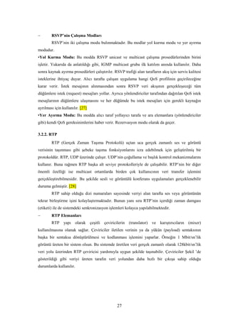 27
− RSVP’nin Çalışma Modları
RSVP’nin iki çalışma modu bulınmaktadır. Bu modlar yol kurma modu ve yer ayırma
modudur.
•Yol Kurma Modu: Bu modda RSVP unicast ve multicast çalışma prosedürlerinden birini
işletir. Yukarıda da anlatıldığı gibi, IGMP multicast gruba ilk katılım anında kullanılır. Daha
sonra kaynak ayırma prosedürleri çalıştırılır. RSVP trafiği alan tarafların akış için servis kalitesi
isteklerine ihtiyaç duyar. Alıcı tarafta çalışan uygulama hangi QoS profilinin geçirileceğine
karar verir. İstek mesajının alınmasından sonra RSVP veri akışının gerçekleşeceği tüm
düğümlere istek (request) mesajları yollar. Ayrıca yönlendiriciler tarafından dağıtılan QoS istek
mesajlarının düğümlere ulaşmasını ve her düğümde bu istek mesajları için gerekli kaynağın
ayrılması için kullanılır. [27]
•Yer Ayırma Modu: Bu modda alıcı taraf yollayıcı tarafa ve ara elemanlara (yönlendiriciler
gibi) kendi QoS gereksinimlerini haber verir. Rezervasyon modu olarak da geçer.
3.2.2. RTP
RTP (Gerçek Zaman Taşıma Protokolü) uçtan uca gerçek zamanlı ses ve görüntü
verisinin taşınması gibi şebeke taşıma fonksiyonlarını icra edebilmek için geliştirilmiş bir
protokoldür. RTP, UDP üzerinde çalışır. UDP’nin çoğullama ve başlık kontrol mekanizmalarını
kullanır. Buna rağmen RTP başka alt seviye protokolleriyle de çalışabilir. RTP’nin bir diğer
önemli özelliği ise multicast ortamlarda birden çok kullanıcının veri transfer işlemini
gerçekleştirebilmesidir. Bu şekilde sesli ve görüntülü konferans uygulamaları gerçeklenebilir
duruma gelmiştir. [28]
RTP sahip olduğu dizi numaraları sayesinde veriyi alan tarafta ses veya görüntünün
tekrar birleştirme işini kolaylaştırmaktadır. Bunun yanı sıra RTP’nin içerdiği zaman damgası
(etiketi) ile de sistemdeki senkronizasyon işlemleri kolayca yapılabilmektedir.
− RTP Elemanları
RTP yapı olarak çeşitli çeviricilerin (translator) ve karıştırıcıların (mixer)
kullanılmasına olanak sağlar. Çeviriciler iletilen verinin ya da yükün (payload) sentaksının
başka bir sentaksa dönüştürülmesi ve kodlanması işlemini yaparlar. Örneğin 1 Mbit/sn’lik
görüntü üreten bir sistem olsun. Bu sistemde üretilen veri gerçek zamanlı olarak 128kbit/sn’lik
veri yolu üzerinden RTP çeviricisi yardımıyla uygun şekilde taşınabilir. Çeviriciler Şekil ’de
gösterildiği gibi veriyi üreten tarafın veri yolundan daha hızlı bir çıkışa sahip olduğu
durumlarda kullanılır.
 
