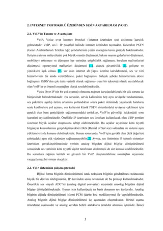 3
2. INTERNET PROTOKOLÜ ÜZERİNDEN SESİN AKTARILMASI (VOIP)
2.1. VoIP’in Tanımı ve Avantajları
VoIP, Voice over Internet Protokol (Internet üzerinden ses) açılımına karşılık
gelmektedir. VoIP, ses’i IP paketleri halinde internet üzerinden taşımaktır. Gelecekte PSTN
(Genel Anahtarlamalı Telefon Ağı) şebekelerinin yerini alacağına kesin gözüyle bakılmaktadır.
İletişim yatırım maliyetlerini çok büyük oranda düşürmesi, bakım onarım giderlerini düşürmesi,
mobiliteyi arttırması ve dünyanın her yerinden erişebilirlik sağlaması, kurulum maliyetlerini
düşürmesi, operasyonel maliyetleri düşürmesi [1], yüksek güvenirlilik [2], gelişme ve
yeniliklere açık olması [3], var olan internet alt yapısı üzerine kurulabilmesi, ses ve veri
hizmetlerinin bir arada verilebilmesi, paket bağlaşmalı birleşik şebeke hizmetlerinin devre
bağlaşmalı ISDN’den çok daha verimli olarak sağlaması yeni bir teknoloji olarak sayılabilecek
olan VoIP’in en önemli avantajları olarak sayılabilmektedir.
Voice Over IP’nin bir çok avantajı olmasına rağmen karşılaşılabilecek bir çok sorunu da
bünyesinde barındırmaktadır. Bu sorunlar, servis kalitesinin hep aynı seviyede tutulamaması,
ses paketlere ayrılıp iletim ortamına yollandıktan sonra paket iletiminde yaşanacak hataların
seste kesilmelere yol açması, ses kalitesini klasik PSTN sistemlerdeki seviyeye çekilmesi için
gerekli olan bant genişliğinin sağlanmasındaki zorluklar, VoIP’in güvenliği hakkındaki soru
işaretleri sayılabilmektedir. Özellikle IP üzerinden ses iletirken kullanılacak olan UDP portları
sistemde büyük açıklar oluşmasına sebep olabilmektedir. Bu açıklar sayesinde kötü niyetli
bilgisayar korsanlarının gerçekleştirecekleri DoS (Denial of Service) saldırıları ile sistemi aşırı
yüklemeleri söz konusu olabilmektedir. Bunun sonucunda, VoIP için gerekli olan QoS değerleri
şebekedeki aşırı yük yüzünden sağlanamayabilir.[2] Ayrıca, ses iletiminin IP tabanlı sistemler
üzerinden gerçekleştirilmesinde verinin analog bilgiden dijital bilgiye dönüştürülmesi
sonucunda ses verisinin kötü niyetli kişiler tarafından dinlenmesi de söz konusu olabilmektedir.
Bu sorunlara rağmen kaliteli ve güvenli bir VoIP oluşturulabilirse avantajları sayesinde
vazgeçilemez bir sistem olacaktır.
2.2. VoIP sisteminin çalışma prensibi
Dijital forma bilginin dönüştürülmesi uzak noktalara bilginin gönderilmesi noktasında
büyük bir devrim niteliğindedir. IP üzerinden sesin iletiminde de bu prensip kullanılmaktadır.
Öncelikle ses sinyali ADC’ler (analog digital converter) sayesinde anaolog bilgiden dijital
bilgiye dönüştürülmektedir. Bunun için kullanılacak en basit donanım ses kartlarıdır. Analog
bilginin dijitale dönüştürülmesi işlemi PCM (darbe kod modülasyonu) ile yapılabilmektedir.
Analog bilginin dijital bilgiye dönüştürülmesi üç aşamadan oluşmaktadır. Birinci aşama
örnekleme aşamasıdır ve analog veriden belirli aralıklarla örnekler alınması işlemidir. İkinci
 
