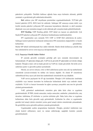 32
paketlerini yollayabilir. Özellikle kablosuz ağlarda buna araya kelimeler eklemek, gürültü
yaratmak ve geciktirmek gibi saldırılarda eklenebilir.
DoS saldırısı yine SIP sinyalleşme protokolüne uygulanabilmektedir. TCP’deki gibi
kontrol paketleri (SYN, RST) bazlı bir saldırıdır. Saldırgan SIP sunucuya arama talebi veya
kimlik tanımla paketleri yollayarak SIP sunucunun kaynaklarını tüketmek ve aktif aramaları
düşürmek veya yeni aramalara meşgul cevabı aldırmak gibi sonuçlara kadar götürebilmektedir.
RTP flooding, UDP flooding gibidir. RTP dijital ses taşıyan ses paketleridir. Çok
büyük RTP paketleri yollayarak IPT cihazlarını bombardımana tutabilmektedirler.
IPT uygulamaları aynı zamanda TCP, UDP ve ICMP DoS saldırılarına da açıktır.
Saldırgan kontrol paketlerini kullanarak kullanıcıların PIN numaralarını değiştirebilir ve hesabı
kullanılmaz hale getirebilirler.
Bunlar SIP tabanlı telefonlaşmada bazı saldırı türleridir. Bunlar direkt kullanıcıya yönelik olup
bazı noktalarda bu servisi veren taşıyıcıyı da kapsamaktadır.
4.1.2. Taşıyıcıya Yönelik Saldırı Türleri
IP yanında güvenlik avantajları getirdiği gibi aynı zamanda dezavantajları da
bulunmaktadır. IP ağlarında olduğu gibi, VoIP’de de güvenlik IP ağlarındaki servislerde olduğu
kadardır. Örneğin e-mail, web ne kadar güvenli ise VoIP de o kadar güvenlidir. Bu kritik servis
saldırılara açıktır ve güvenlik açıkları içermektedir.
Mesela, ses servisi solucan, virüs ve DoS saldırılarına açıktır ama eski tip anahtarlamalı
sistemlerde (circuit-switched) bu tehlike söz konusu değildir. Ek olarak IP sistemlerine
saldırabilecek birey sayısı çok fazla iken anahtarlamalı sistemlerde bu sayı düşüktür.
VoIP servisi paylaşımlı bir IP ağı üzerindedir. Örneğin LAN kullanıcıları tarafından
erişilebilir veya internet üzerinden bu kullanıcılar kullanılarak direkt veya endirekt olarak
erişilebilir. VLAN ve benzeri korumalar bu ağları ayırmaya yarayabilir ama tam bir güvenlik
çözümü getirmemektedir.
VoIP, geleneksel anahtarlamalı sistemlere göre daha fazla cihaz ve uygulama
gerektirmektedir. IP PBX, destek sunucuları, medya sunucuları, anahtarlar, yönlendiriciler, ateş
duvarları, kablolama, IP telefonlar ve yazılım telefonlar gibi. Daha fazla cihaz ve uygulama
kullanılması daha fazla güvenlik açığı getirmektedir. Kullanılan bu cihaz ve uygulamalar
genelde özel amaçlı işletim sistemleri yerine genel amaçlı işletim sistemlerinde çalışmaktadır.
Bu gereklilikte ayrıca güvenlik açıklarını yanında getirmektedir.
Uygulamadaki açıklar programlama hatalarıdır. Örneğin, protokol isteklerinin tam
olarak kontrol edilmemesi, nasıl, ne zaman saldırılacağı, aşağıdaki konuları yanında
getirebilmektedir.
 