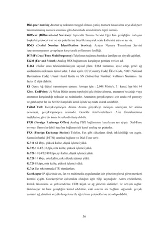 36
Dial-peer hunting Aranan uç noktanın meşgul olması, yanlış numara hatası alma veya dial-peer
tanımlanmamış numara aranması gibi durumlada aranabilecek diğer numara.
DiffServ (Differentiated Services): Ayrıcalık Tanıma Servisi Eğer ban genişliğini zorlayan
başka bir protocol var ise ses paketlerine öncelik tanıyarak sesin kalitesini arttıran servis.
DNIS (Dialed Number Identification Service): Arayan Numara Tanımlama Servisi
Arayan numaranın cevaplayan karşı tarafa yollanması özelliği.
DTMF (Dual-Tone Multifrequency) Telefonun tuşlarına bastıkça üretilen ses sinyali çeşitleri.
E&M (Ear and Mouth) Analog PBX bağlantısını karşılayan portlara verilen ad.
E.164 Uluslar arası telekomünikasyon sayısal planı. E164 numarası, eşsiz olup, genel ağ
sonlandırma noktasını temsil eder. 3 alan içerir. CC (Country Code) Ükle Kodu, NDC (National
Destination Code) Ulusal Hedef Kodu ve SN (Subscriber Number) Kullanıcı Numarası. En
fazla 15 dijit olabilir.
E1 Geniş Ağ dijital transmisyon şeması. Avrupa için : 2,048 Mbits/s; 31 kanal, her biri 64
Kbps. EndPoint: Uç Nokta Bütün arama topolojisi göz önüne alınırsa, aramanın başladığı veya
aramanın karşılandığı noktalar uç noktalardır. Aramanın gerçekleşmesi için arada rol gateway
ve gatekeeper lar ise her biri karşılıklı kendi içinde uç nokta olarak anılabilir.
Failed Call: Gerçekleşemeyen Arama Arama gerçekleşti mesajını alamayan her arama
denemesi, gerçekleşemeyen aramadır. Genelde ücretlendirilmez. Ama faturalandırma
tarifelerine göre bir kısmı ücretlendirilmiş olabilir.
FXO (Foreign Exchange Office) Analog PBX bağlantısını karşılayan ses aygıtı. Dial-Tone
vermez. Santralin dahili tarafına bağlanan tek kanal analog ses portudur.
FXS (Foreign Exchange Station) Telefon, Fax gibi cihazların direk takılabildiği ses aygıtı.
Santralin harici (PSTN) tarafına bağlanır ve Dial-Tone verir.
G.711 64 kbps, yüksek kalite, düşük işlemci yükü.
G.723.1 6.4/5.3 kbps, orta kalite, yüksek işlemci yükü.
G.726 16/24/32/40 kbps, iyi kalite, düşük işlemci yükü.
G.728 16 kbps, orta kalite, çok yüksek işlemci yükü.
G.729 8 kbps, orta kalite, yüksek işlemci yükü.
G.7xx Ses sıkıştırmada ITU standartları.
Gatekeeper IP ağlarında ses, fax ve multimedia uygulamalar için yönetim görevi gören merkezi
kontrol aygıtı. Gatekeeperlar çalışmakta olduğun ağın bilgi kaynağıdır. Adres çözümleme,
kimlik tanımlama ve yetkilendirme, CDR kaydı ve ağ yönetim sistemleri ile iletişim sağlar.
Gatekeeper lar bant genişliğini kotrol edebilme, eski sisteme ara bağlantı sağlamak, gerçek
zamanlı ağ yönetimi ve yük dengeleme ile ağı izleme yeteneklerine de sahip olabilir.
 