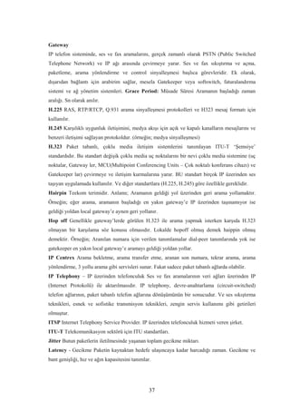 37
Gateway
IP telefon sisteminde, ses ve fax aramalarını, gerçek zamanlı olarak PSTN (Public Switched
Telephone Network) ve IP ağı arasında çevirmeye yarar. Ses ve fax sıkıştırma ve açma,
paketleme, arama yönlendirme ve control sinyalleşmesi başlıca görevleridir. Ek olarak,
dışarıdan bağlantı için arabirim sağlar, mesela Gatekeeper veya softswitch, faturalandırma
sistemi ve ağ yönetim sistemleri. Grace Period: Müsade Süresi Aramanın başladığı zaman
aralığı. Sn olarak anılır.
H.225 RAS, RTP/RTCP, Q.931 arama sinyalleşmesi protokolleri ve H323 mesaj formatı için
kullanılır.
H.245 Karşılıklı uygunluk iletişimini, medya akışı için açık ve kapalı kanalların mesajlarını ve
benzeri iletişimi sağlayan protokoldur. (örneğin; medya sinyalleşmesi)
H.323 Paket tabanlı, çoklu media iletişim sistemlerini tanımlayan ITU-T ‘Şemsiye’
standardıdır. Bu standart değişik çoklu media uç noktalarını bir nevi çoklu media sistemine (uç
noktalar, Gateway ler, MCU(Multipoint Conferencing Units – Çok noktalı konferans cihazı) ve
Gatekeeper lar) çevirmeye ve iletişim kurmalarına yarar. BU standart birçok IP üzerinden ses
taşıyan uygulamada kullanılır. Ve diğer standartlara (H.225, H.245) göre özellikle gereklidir.
Hairpin Teekom terimidir. Anlamı; Aramanın geldiği yol üzerinden geri arama yollamaktır.
Örneğin; eğer arama, aramanın başladığı en yakın gateway’e IP üzerinden taşınamıyor ise
geldiği yoldan local gateway’e aynen geri yollanır.
Hop off Genellikle gateway’lerde görülen H.323 ile arama yapmak isterken karşıda H.323
olmayan bir karşılama söz konusu olmasıdır. Lokalde hopoff olmuş demek haippin olmuş
demektir. Örneğin; Aranılan numara için verilen tanımlamalar dial-peer tanımlarında yok ise
gatekeeper en yakın local gateway’e aramayı geldiği yoldan yollar.
IP Centrex Arama bekletme, arama transfer etme, aranan son numara, tekrar arama, arama
yönlendirme, 3 yollu arama gibi servisleri sunar. Fakat sadece paket tabanlı ağlarda olabilir.
IP Telephony – IP üzerinden telefonculuk Ses ve fax aramalarının veri ağları üzerinden IP
(Internet Protokolü) ile aktarılmasıdır. IP telephony, devre-anahtarlama (circuit-switched)
telefon ağlarının, paket tabanlı telefon ağlarına dönüşümünün bir sonucudur. Ve ses sıkıştırma
teknikleri, esnek ve sofistike transmisyon teknikleri, zengin servis kullanımı gibi getirileri
olmuştur.
ITSP Internet Telephony Service Provider. IP üzerinden telefonculuk hizmeti veren şirket.
ITU-T Telekomunikasyon sektörü için ITU standartları.
Jitter Butun paketlerin iletilmesinde yaşanan toplam gecikme miktarı.
Latency - Gecikme Paketin kaynaktan hedefe ulaşıncaya kadar harcadığı zaman. Gecikme ve
bant genişliği, hız ve ağın kapasitesini tanımlar.
 