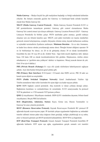 38
Media Gateway – Medya Geçidi Ses gibi medyaların başladığı ve bittiği noktalarda kullanılan
cihazlar. Bu iletişim esnasında geçilen her Gateway ve Gatekeeper’larda aslında karşılıklı
olarak birer Media Gateway’dir.
MGCP (Media Gateway Control Protocol) – Media Gateway Kontrol Protokolü H.323 ve
SIP protokollerinin tamamlayan protokol. Gateway gibi control elemanlarının Media
Gateway’leri control etmesi için dizayn edilmiştir. Gateway Location Protocol (GLP – Gateway
Lokasyon Protokolü) ile birlikte çalışır. PSTN tarafından gelen aramayı, gerekli noktaya
ulaşması için ara iletişim kanalını açar. MGCP, yeni paket üzerinden ses taşıma standartları
getirerek sistemi kolaylaştırmış, complex ihtiyaçları elimine etmiş, kaynak kullanımını azaltmış
ve uçlardaki terminallerin fiyatlarını azaltmıştır. Minimum Duration – En az süre Aramanın,
ne kadar kısa sürerse sürsün yuvarlanacağı arama süresi. Örneğin hizmet aldığınız operator 30
sn ile belirlemişse bu süreyi, siz 20 sn de görüşmüş olsanız 30 sn olarak ücretlendirilir.
Genellikle bu süre 30 veya 60 sn dir. (Editör Notu : Eğer kötü niyetli değillerse tabii. Şahsen
bunu 120 hatta 240 sn olarak ücretlendirenlerini bile gördüm. Düşünsenize, telefon ettiniz
arkadaşınıza ve ‘geciktim ama yoldayım’ dediniz ve kapattınız. Mesaj yazacak durum da yok.
Gitti 10 sn için 4 dakika.)
PBX (Private Branch eXchange) Ev veya ofis içinde telefonların haberleşmesini sağlayan
şebeke. Aynı tüm bunları birleştiren genel şebeke gibi.
PRI (Primary Rate Interface) 30 B kanalı 1 D kanalı olan ISDN servisi. PRI 30 adet ses
kanalı içeren dijital ses arayüzüdür.
PSTN (Public Switched Telephone Network): Genel Anahtarlamalı Telefon Ağı
Telefon aramalarını bakır teller üzerinden bir uçtan diğer uca kadar taşıyan şebeke.
Q.931 ISDN bağlantı control protokolü. Akış kontrolü ve tekrar yollama desteği yoktur.
Bağlantının kurulması ve sonlandırılması ile sorumludur. H.323 senaryosunda; bu protocol
TCP’de paketlenir ve 1720 numaralı TCP portuna yollanır.
QSIG Q sinyalleşmesi. Sİnyalleşme standardı. ISDN Q.931 standardına dayanan, bilinen kanal
sinyalleşmesi. Birçok PBX’de kullanılır.
RAS (Registration, Admission, Status): Kayıt, Girme izni, Durum Terminaller ve
Gateway’ler arası yönetim protokolü.
RSVP (Resource Reservation Protocol): Kaynak Rezervasyon Protokolü BU protocol IP
ağlarında kaynak rezervasyonu yapar. IP üzerinde çalışan uygulamalar bağlanılan uç noktadaki
transfer edilmek istenen paket akışı doğasını (bant genişliği, trafiğin çıkabileceği en uç nokta,
jitter ve benzeri) görmek için RSVP protokolü kullanabilirler. RSVP IPv6 ya bağımlıdır.
RTP (Real-Time Transport Protocol): Gerçek Zamanlı Transport Protokolü Genellikle IP
ağlarında kullanılır. RTP uçtan uça ağda, uygulamaların gerçek zamanlı veri transferi
 