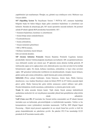 39
yapabilmeleri için tasarlanmıştır. Örneğin; ses, görüntü veya simülasyon verisi. Multicast veya
Unicast olabilir.
SS7 (Signalling System 7): Sinyalleşme Sistemi 7 PSTN’de SS7, aramanın başlatıldığı
bölgeden başka bir hakim bölgeye doğru giden aramaların başlatılması ve yönetilmesi için
kullanılır. Buradan da anlaşılacağı gibi, SS7 ancak operatörler arasında kullanılır. Bu protokol
aslında IP tabanlı ağlarda BGP protokolüne benzetilebilir. SS7 :
• Aramanın başlatılması, kurulması ve yönetilmesini
• Arama bittiği zaman sonlandırılmasını
• Ücretlendirilmesini
• Arama yönlendirme,
• Arayan numaranın gösterilmesi
• 800 ve 900’lü numara,
• Kullanıcı tanımlama, kişisel dolaşım
Gibi servisleride destekler.
SIP (Session Initiation Protocol): Oturum Başlatma Protokolü Uygulama katmanı
protokolüdür. Internet Telefonculuğunda sinyalleşme için kullanılır. SIP, ses/görüntü konferansı
veya etkileşimli oyunlar için oturum açar. IP ağlarında arama aktarma özelliği getirerek, IP
telefonculuk yapan servis sağlayıcıların web, elektronik posta veya chat servisleri ile bu özelliği
birleştirmesini sağlar. Ek olarak, kullanıcı tanımlama, yönlendirme ve kayıt olma servisleri
sağlar. SIP geleneksel telefonculuk özelliklerini de desteklemektedir, örneğin; kişisel dolaşım,
günün saatine göre arama yönlendirme, coğrafi duruma göre arama yönlendirme.
Softswitch (Proxy çalışan Gatekeeper, Arama Sunucusu, Arama Ajanı, Media Gateway
denetleyicisi, veya Anahtar Denetleyici olarak da bilinir) PSTN ile IP Telefon arasında köprü
görevi görür. Media Gateway’den gelen telefon aramasının control edilmesi işini görür.
Protokol dönüştürme, kimlik tanımlama, yetkilendirme ve yönetim görevleride vardır.
Trunk İki nokta arasında iletişim kanalı. Tipik olarak, birçok aramayı kaldırabilecek
anahtarlama merkezleri ile veri sinyalleşmesi arasındaki yüksek bant genişliklerine sahip telefon
kanalları olarak adlandırılır.
VoIP (Voice over IP): IP üzerinden Ses Normal telefon sistemindeki sesi IP tabanlı Internet
üzerinden aynı ses kalitesinde, güveninirliliğinde ve özelleiklerinde taşımaktır. Telefon ve fax
konuşmalarının router (yönlendirici) üzerinden taşınmasıdır. VoIP’de, DSP (Digital Signal
Processing – Dijital sinyal prosesi) segmantleri ile ses sinyali frame’lere çevrilir ve belli bir
gurup oluşturduklarında ses paketlerine çevrilir. Bu paketler ITU-T’nin tanımladığı H.323
protokolü ile IP üzerinden transfer edilir.
 