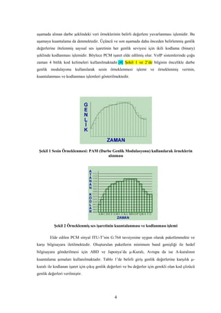 4
aşamada alınan darbe şeklindeki veri örneklerinin belirli değerlere yuvarlanması işlemidir. Bu
aşamaya kuantalama da denmektedir. Üçüncü ve son aşamada daha önceden belirlenmiş genlik
değerlerine ötelenmiş sayısal ses işaretinin her genlik seviyesi için ikili kodlama (binary)
şeklinde kodlanması işlemidir. Böylece PCM işaret elde edilmiş olur. VoIP sistemlerinde çoğu
zaman 4 bitlik kod kelimeleri kullanılmaktadır.[4] Şekil 1 ve 2’de bilginin öncelikle darbe
genlik modulayonu kullanılarak sesin örneklenmesi işlemi ve örneklenmiş verinin,
kuantalanması ve kodlanması işlemleri gösterilmektedir.
Şekil 1 Sesin Örneklenmesi: PAM (Darbe Genlik Modulasyonu) kullanılarak örneklerin
alınması
Şekil 2 Örneklenmiş ses işaretinin kuantalanması ve kodlanması işlemi
Elde edilen PCM sinyal ITU-T’nin G.764 tavsiyesine uygun olarak paketlenmekte ve
karşı bilgisayara iletilmektedir. Oluşturulan paketlerin minimum band genişliği ile hedef
bilgisayara gönderilmesi için ABD ve Japonya’da µ-Kuralı, Avrupa da ise A-kuralının
kuantalama şemaları kullanılmaktadır. Tablo 1’de belirli giriş genlik değerlerine karşılık µ-
kuralı ile kodlanan işaret için çıkış genlik değerleri ve bu değerler için gerekli olan kod çözücü
genlik değerleri verilmiştir.
 