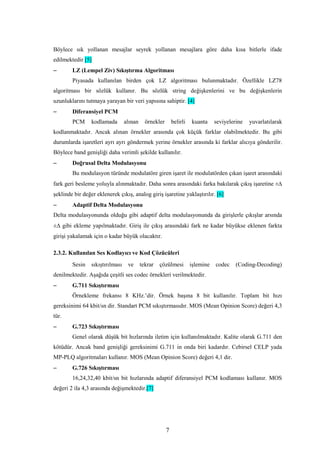 7
Böylece sık yollanan mesajlar seyrek yollanan mesajlara göre daha kısa bitlerle ifade
edilmektedir [5]
− LZ (Lempel Ziv) Sıkıştırma Algoritması
Piyasada kullanılan birden çok LZ algoritması bulunmaktadır. Özellikle LZ78
algoritması bir sözlük kullanır. Bu sözlük string değişkenlerini ve bu değişkenlerin
uzunluklarını tutmaya yarayan bir veri yapısına sahiptir. [4]
− Diferansiyel PCM
PCM kodlamada alınan örnekler belirli kuanta seviyelerine yuvarlatılarak
kodlanmaktadır. Ancak alınan örnekler arasında çok küçük farklar olabilmektedir. Bu gibi
durumlarda işaretleri ayrı ayrı göndermek yerine örnekler arasında ki farklar alıcıya gönderilir.
Böylece band genişliği daha verimli şekilde kullanılır.
− Doğrusal Delta Modulasyonu
Bu modulasyon türünde modulatöre giren işaret ile modulatörden çıkan işaret arasındaki
fark geri besleme yoluyla alınmaktadır. Daha sonra arasındaki farka bakılarak çıkış işaretine ±∆
şeklinde bir değer eklenerek çıkış, analog giriş işaretine yaklaştırılır. [6]
− Adaptif Delta Modulasyonu
Delta modulasyonunda olduğu gibi adaptif delta modulasyonunda da girişlerle çıkışlar arsında
±∆ gibi ekleme yapılmaktadır. Giriş ile çıkış arasındaki fark ne kadar büyükse eklenen farkta
girişi yakalamak için o kadar büyük olacaktır.
2.3.2. Kullanılan Ses Kodlayıcı ve Kod Çözücüleri
Sesin sıkıştırılması ve tekrar çözülmesi işlemine codec (Coding-Decoding)
denilmektedir. Aşağıda çeşitli ses codec örnekleri verilmektedir.
− G.711 Sıkıştırması
Örnekleme frekansı 8 KHz.’dir. Örnek başına 8 bit kullanılır. Toplam bit hızı
gereksinimi 64 kbit/sn dir. Standart PCM sıkıştırmasıdır. MOS (Mean Opinion Score) değeri 4,3
tür.
− G.723 Sıkıştırması
Genel olarak düşük bit hızlarında iletim için kullanılmaktadır. Kalite olarak G.711 den
kötüdür. Ancak band genişliği gereksinimi G.711 in onda biri kadardır. Cebirsel CELP yada
MP-PLQ algoritmaları kullanır. MOS (Mean Opinion Score) değeri 4,1 dir.
− G.726 Sıkıştırması
16,24,32,40 kbit/sn bit hızlarında adaptif diferansiyel PCM kodlaması kullanır. MOS
değeri 2 ila 4,3 arasında değişmektedir.[7]
 
