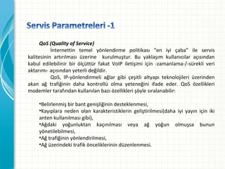 QoS (Quality of Service)
İnternettin temel yönlendirme politikası “en iyi çaba” ile servis
kalitesinin artırılması üzerine  kurulmuştur. Bu yaklaşım kullanıcılar açısından
kabul edilebilinir bir ölçüttür fakat VoIP iletişimi için -zamanlama-/-sürekli veri
aktarımı-açısındanyeterlideğildir.
QoS, IP-yönlendirmeli ağlar gibi çeşitli altyapı teknolojileri üzerinden
akan ağ trafiğinin daha kontrollü olma yeteneğini ifade eder. QoS özellikleri
modemlertarafındankullanılanbazıözelliklerişöylesıralanabilir:
•Belirlenmişbirbantgenişliğinindesteklenmesi,
•Kayıplara neden olan karakteristiklerin geliştirilmesi(daha iyi yayın için iki
antenkullanılmasıgibi),
•Ağdaki yoğunluktan kaçınılması veya ağ yoğun olmuşsa bunun
yönetilebilmesi,
•Ağtrafiğininyönlendirilmesi,
•Ağüzerindekitrafikönceliklerinindüzenlenmesi.

 