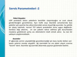 Paket Kayıpları
UDP protokolü bütün paketlerin kesinlikle ulaştırılacağını ve sıralı olarak
gönderileceğini garantilemez. Aşırı trafik veya tıkanıklık zamanlarında bazı
paketleryoksayılırlar.Sesaktarımlarındakizamanduyarlılığıaçısındanbuşekilde
bir işleyiş hakimdir, normal TCP tabanlı protokolleri buna uygun değillerdir.
Gereksiz bilgi aktarımı,  en son paketin tekrar edilmesi gibi durumlardan
meydana gelebilecek yanlış ses eklemelerini telafi etmek adına  bu tarz bir
yaklaşımsergilenmektedir.
Kesintiler
IP ağlarında verinin ulaşılabilirliği garantilenmediği için karşı tarafa iletilen veri 
bazen yetersiz oranda ulaşabilir. Ağ üzerindeki bu ara paket ulaşım oranına
“kesinti”denir.Kesintilerağüzerindeaktarımdayaşanangecikmeleribelirtir.

 