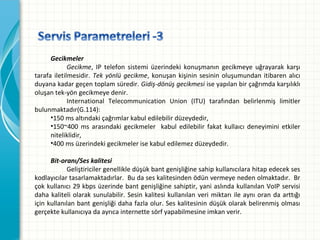 Gecikmeler
Gecikme, IP telefon sistemi üzerindeki konuşmanın gecikmeye uğrayarak karşı
tarafa iletilmesidir. Tek yönlü gecikme, konuşan kişinin sesinin oluşumundan itibaren alıcı
duyanakadargeçentoplamsüredir.Gidiş-dönüş gecikmesiiseyapılanbirçağrımdakarşılıklı
oluşantek-yöngecikmeyedenir.
International Telecommunication Union (ITU) tarafından belirlenmiş limitler
bulunmaktadır(G.114):
•150msaltındakiçağrımlarkabuledilebilirdüzeydedir,
•150~400 ms arasındaki gecikmeler  kabul edilebilir fakat kullaıcı deneyimini etkiler
niteliklidir,
•400msüzerindekigecikmelerisekabuledilemezdüzeydedir.
Bit-oranı/Ses kalitesi
Geliştiricilergenellikledüşükbantgenişliğinesahipkullanıcılarahitapedecekses
kodlayıcılartasarlamaktadırlar.Budaseskalitesindenödünvermeyenedenolmaktadır.Br
çokkullanıcı29kbpsüzerindebantgenişliğinesahiptir,yaniaslındakullanılanVoIPservisi
daha kaliteli olarak sunulabilir. Sesin kalitesi kullanılan veri miktarı ile aynı oran da arttığı
içinkullanılanbantgenişliğidahafazlaolur.Seskalitesinindüşükolarakbelirenmişolması
gerçektekullanıcıyadaayrıcainternettesörfyapabilmesineimkanverir.

 