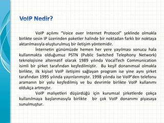 VoIP açılımı “Voice over Internet Protocol” şeklinde olmakla
birlikte sesin IP üzerinden paketler halinde bir noktadan farklı bir noktaya
aktarılmasıyla oluşturulmuş bir iletişim yöntemidir.
İnternetin günümüzde hemen her yere yayılması sonucu hala
kullanmakta olduğumuz PSTN (Public Switched Telephony Network)
teknolojisine alternatif olarak 1989 yılında VocalTech Communication
isimli bir şirket tarafından keşfedilmiştir. Bu keşif donanımsal olmakla
birlikte, ilk kişisel VoIP iletişimi sağlayan program ise yine aynı şirket
tarafından 1995 yılında yayınlanmıştır. 1998 yılında ise VoIP’den telefonu
aramanın bir yolu keşfedilmiş ve bu devrimle birlikte VoIP kullanımı
oldukça artmıştır.
VoIP maliyetleri düşürdüğü için kurumsal şirketlerde çokça
kullanılmaya başlanmasıyla birlikte bir çok VoIP donanımı piyasaya
sunulmuştur.

 