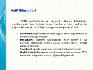 PSTN anahtarlamalı ve bağlantılı ekipman bütününden
meydana gelir. Yani bağlantı başlar, kurulur ve biter. VoIP’de ise
bağlantı kurmak için bir dizi işlemin uygulanması gerekmektedir;
• Sinyalleme; hedef noktalar arası bağlantıların oluşturulması ve
yönetiminin sağlanmasıdır.
• Dönüştürme; bağlantı kurulduğunda insan sesinin IP ağı
üzerinde aktarımına elverişli olacak biçimde dijital formata
dönüştürülmesidir.
• Transfer; IP ağında sesin kabul edilebilir kalitede iletimidir.
• Geçit kontrolünün yapımı; paket tabanlı ses formatlarının PSTN
tarafından anlaşılabilir olasını sağlayan bileşenlerdir.

 