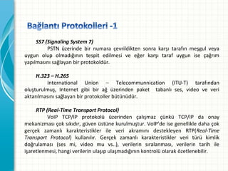 SS7 (Signaling System 7)
PSTN üzerinde bir numara çevrildikten sonra karşı tarafın meşgul veya
uygun olup olmadığının tespit edilmesi ve eğer karşı taraf uygun ise çağrım
yapılmasını sağlayan bir protokoldür.
H.323 – H.265
International Union – Telecommunnication (ITU-T) tarafından
oluşturulmuş, Internet gibi bir ağ üzerinden paket tabanlı ses, video ve veri
aktarılmasını sağlayan bir protokoller bütünüdür.
RTP (Real-Time Transport Protocol)
VoIP TCP/IP protokolü üzerinden çalışmaz çünkü TCP/IP da onay
mekanizması çok sıkıdır, güven üstüne kurulmuştur. VoIP’de ise genellikle daha çok
gerçek zamanlı karakteristikler ile veri akramını destekleyen RTP(Real-Time
Transport Protocol) kullanılır. Gerçek zamanlı karakteristikler veri türü kimlik
doğrulaması (ses mi, video mu vs..), verilerin sıralanması, verilerin tarih ile
işaretlenmesi, hangi verilerin ulaşıp ulaşmadığının kontrolü olarak özetlenebilir.

 