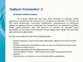 

SIP (Session Initiation Protocol)

SIP, Internet Engineering Task Force (IETF) tarafından IP üzerinden telefon
çağrımlarının yapılabilmesi için tanımlanmış bir sinyalleme protokolüdür. SIP internet için
özel olarak tasarlanmıştır. Oturumların başlatılmasını, düzenlenmesini ve bitirilmesini
sağlayanbiruygulamakatmanıprotokolüdür.İsimharitalandırmaveyönlendirmeözellikleri
telefon üyelik servislerinin daha akıllı olmasına izin vermiştir. Bu yetenekler kişisel
taşınabilirlikyanisonkullanıcınınherhangibirinternetağındaüyesiolduğuservisüzerinden
çağrıalabilmesinisağlamaktadır.
SIPçokluortambağlantılarında5farklıözelliğidestekler;

•Kullanıcı lokasyonu:işletimsistemindenbağımsızlığınsağlanması(ortakbirprotokol
olması)
•Kullanıcı yetenekleri:kullanılabilecekortamveortamparametrelerininbellirlenmesi
(nekadarseskalitesiolsun?)
•Kullanıcı uygunluğu: çevrimiçibağlıkullanıcılarıntespiti
•Arama başlatma:“Çalıyor...”şeklindekarşıtarafıtelefongörüşmesinedavetin
yapılması
•Arama işleme: sestransferivearamasonlandırmalarınyapılabilmesi

 