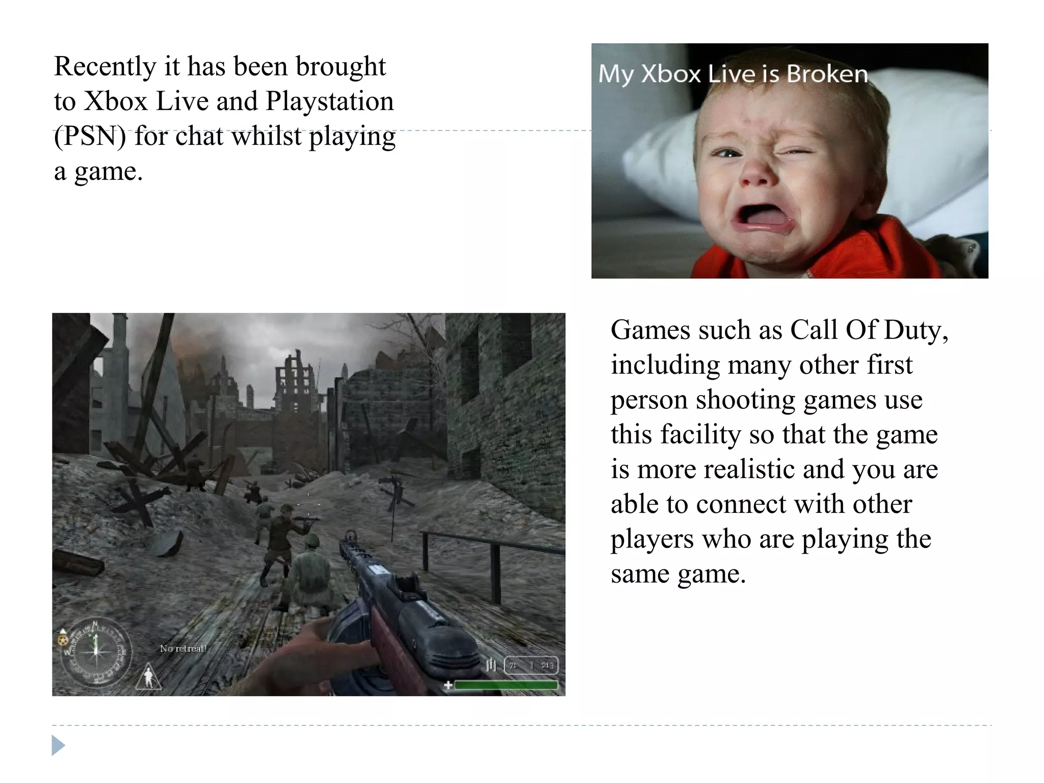 Recently it has been brought
to Xbox Live and Playstation
(PSN) for chat whilst playing
a game.
Games such as Call Of Duty,
including many other first
person shooting games use
this facility so that the game
is more realistic and you are
able to connect with other
players who are playing the
same game.
 