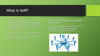 What is VoIP?
• Voice-over-Internet protocol (VoIP) is a
methodology and group of technologies
for the delivery of voice communications
and multimedia sessions over Internet
Protocol (IP) networks.
• VoIP allows you to make telephone calls
• using a computer network, over a data
network like the Internet
• VoIP uses the internet as its medium
to send voice.
• • For our purposes we will restrict it
to mean voice communications
among 2 or more computers.
 