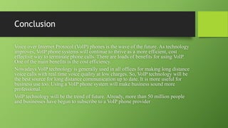 Conclusion
Voice over Internet Protocol (VoIP) phones is the wave of the future. As technology
improves, VoIP phone systems will continue to thrive as a more efficient, cost
effective way to terminate phone calls. There are loads of benefits for using VoIP.
One of the main benefits is the cost efficiency.
Nowadays VoIP technology is generally used in all offices for making long distance
voice calls with real time voice quality at low charges. So, VoIP technology will be
the best source for long distance communication up to date. It is more useful for
business use too. Using a VoIP phone system will make business sound more
professional.
VoIP technology will be the trend of future. Already, more than 50 million people
and businesses have begun to subscribe to a VoIP phone provider
 