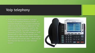 Voip telephony
• VoIP phones utilize packet-switched
Voice over Internet Protocol (VoIP), or
Internet telephony, to transmit telephone
calls over the Internet as opposed to the
circuit-switched telephony used by the
traditional Public Switched Telephone
Network (PSTN). The advantage to VoIP
phone calls is that unlike regular long-
distance calls, phone calls made through a
VoIP phone service are free – there are no
fees beyond the cost of your Internet
access.
 