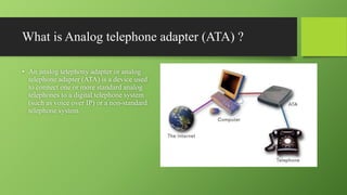 What is Analog telephone adapter (ATA) ?
• An analog telephony adapter or analog
telephone adapter (ATA) is a device used
to connect one or more standard analog
telephones to a digital telephone system
(such as voice over IP) or a non-standard
telephone system.
 
