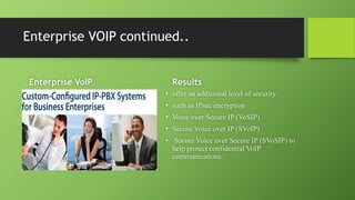 Enterprise VOIP continued..
Enterprise VoIP Results
• offer an additional level of security
• such as IPsec encryption
• Voice over Secure IP (VoSIP)
• Secure Voice over IP (SVoIP)
• Secure Voice over Secure IP (SVoSIP) to
help protect confidential VoIP
communications.
 