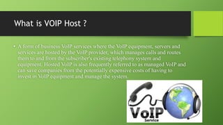 What is VOIP Host ?
• A form of business VoIP services where the VoIP equipment, servers and
services are hosted by the VoIP provider, which manages calls and routes
them to and from the subscriber's existing telephony system and
equipment. Hosted VoIP is also frequently referred to as managed VoIP and
can save companies from the potentially expensive costs of having to
invest in VoIP equipment and manage the system.
 