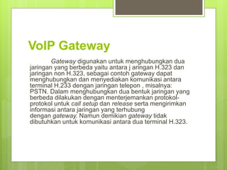 VoIP Gateway 
Gateway digunakan untuk menghubungkan dua 
jaringan yang berbeda yaitu antara j aringan H.323 dan 
jaringan non H.323, sebagai contoh gateway dapat 
menghubungkan dan menyediakan komunikasi antara 
terminal H.233 dengan jaringan telepon , misalnya: 
PSTN. Dalam menghubungkan dua bentuk jaringan yang 
berbeda dilakukan dengan menterjemankan protokol-protokol 
untuk call setup dan release serta mengirimkan 
informasi antara jaringan yang terhubung 
dengan gateway. Namun demikian gateway tidak 
dibutuhkan untuk komunikasi antara dua terminal H.323. 
 