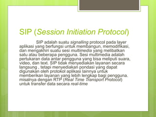 SIP (Session Initiation Protocol) 
SIP adalah suatu signalling protocol pada layer 
aplikasi yang berfungsi untuk membangun, memodifikasi, 
dan mengakhiri suatu sesi multimedia yang melibatkan 
satu atau beberapa pengguna. Sesi multimedia adalah 
pertukaran data antar pengguna yang bisa meliputi suara, 
video, dan text. SIP tidak menyediakan layanan secara 
langsung , tetapi menyediakan pondasi yang dapat 
digunakan oleh protokol aplikasi lainnya untuk 
memberikan layanan yang lebih lengkap bagi pengguna. 
misalnya dengan RTP (Real Time Transport Protocol) 
untuk transfer data secara real-time 
 