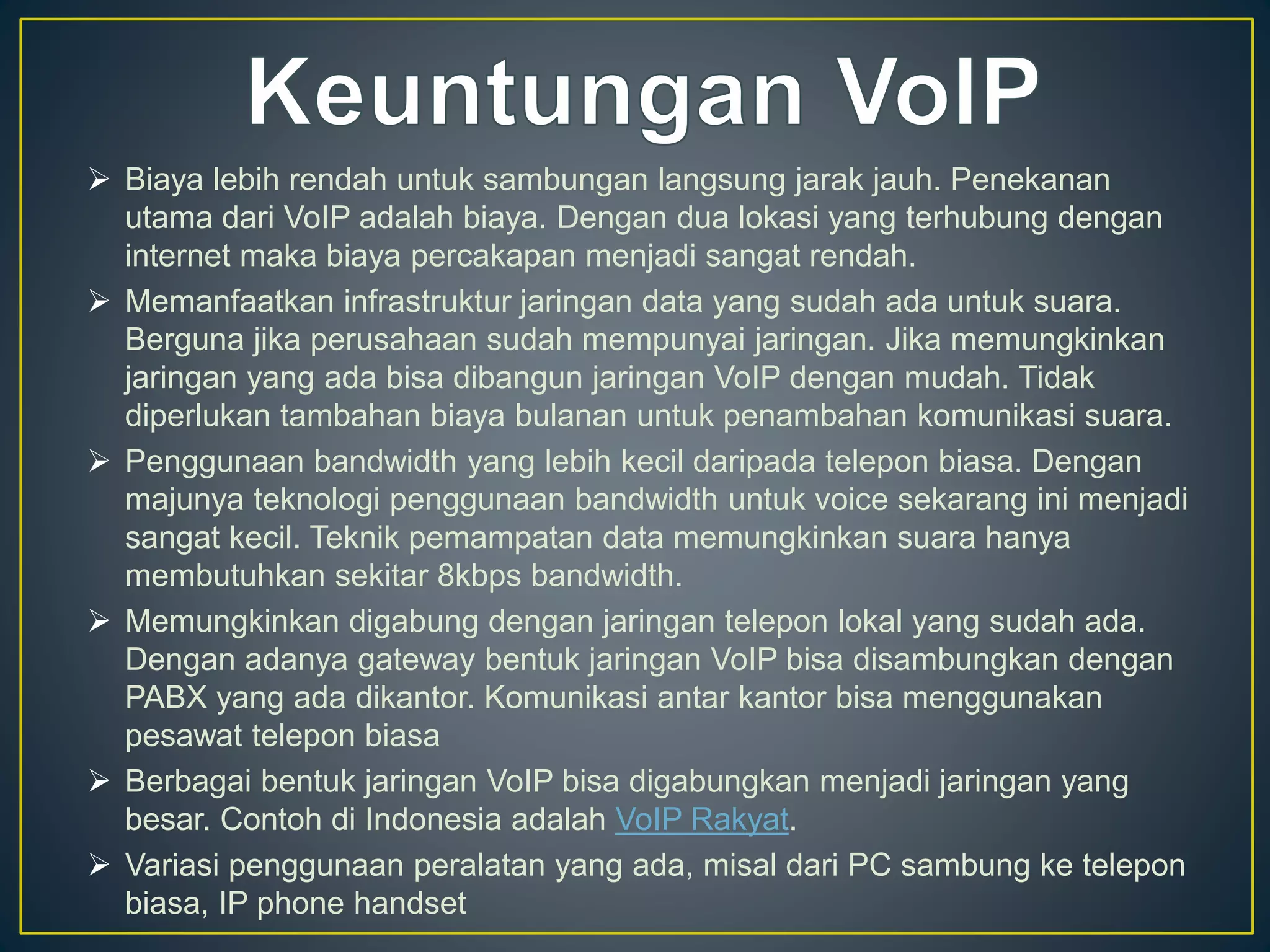  Biaya lebih rendah untuk sambungan langsung jarak jauh. Penekanan 
utama dari VoIP adalah biaya. Dengan dua lokasi yang terhubung dengan 
internet maka biaya percakapan menjadi sangat rendah. 
 Memanfaatkan infrastruktur jaringan data yang sudah ada untuk suara. 
Berguna jika perusahaan sudah mempunyai jaringan. Jika memungkinkan 
jaringan yang ada bisa dibangun jaringan VoIP dengan mudah. Tidak 
diperlukan tambahan biaya bulanan untuk penambahan komunikasi suara. 
 Penggunaan bandwidth yang lebih kecil daripada telepon biasa. Dengan 
majunya teknologi penggunaan bandwidth untuk voice sekarang ini menjadi 
sangat kecil. Teknik pemampatan data memungkinkan suara hanya 
membutuhkan sekitar 8kbps bandwidth. 
 Memungkinkan digabung dengan jaringan telepon lokal yang sudah ada. 
Dengan adanya gateway bentuk jaringan VoIP bisa disambungkan dengan 
PABX yang ada dikantor. Komunikasi antar kantor bisa menggunakan 
pesawat telepon biasa 
 Berbagai bentuk jaringan VoIP bisa digabungkan menjadi jaringan yang 
besar. Contoh di Indonesia adalah VoIP Rakyat. 
 Variasi penggunaan peralatan yang ada, misal dari PC sambung ke telepon 
biasa, IP phone handset 
 