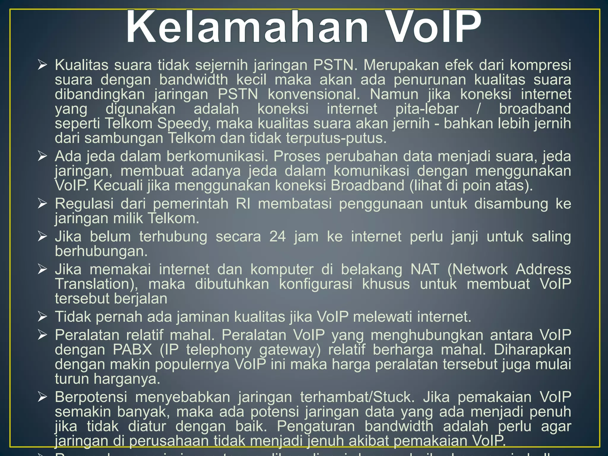  Kualitas suara tidak sejernih jaringan PSTN. Merupakan efek dari kompresi 
suara dengan bandwidth kecil maka akan ada penurunan kualitas suara 
dibandingkan jaringan PSTN konvensional. Namun jika koneksi internet 
yang digunakan adalah koneksi internet pita-lebar / broadband 
seperti Telkom Speedy, maka kualitas suara akan jernih - bahkan lebih jernih 
dari sambungan Telkom dan tidak terputus-putus. 
 Ada jeda dalam berkomunikasi. Proses perubahan data menjadi suara, jeda 
jaringan, membuat adanya jeda dalam komunikasi dengan menggunakan 
VoIP. Kecuali jika menggunakan koneksi Broadband (lihat di poin atas). 
 Regulasi dari pemerintah RI membatasi penggunaan untuk disambung ke 
jaringan milik Telkom. 
 Jika belum terhubung secara 24 jam ke internet perlu janji untuk saling 
berhubungan. 
 Jika memakai internet dan komputer di belakang NAT (Network Address 
Translation), maka dibutuhkan konfigurasi khusus untuk membuat VoIP 
tersebut berjalan 
 Tidak pernah ada jaminan kualitas jika VoIP melewati internet. 
 Peralatan relatif mahal. Peralatan VoIP yang menghubungkan antara VoIP 
dengan PABX (IP telephony gateway) relatif berharga mahal. Diharapkan 
dengan makin populernya VoIP ini maka harga peralatan tersebut juga mulai 
turun harganya. 
 Berpotensi menyebabkan jaringan terhambat/Stuck. Jika pemakaian VoIP 
semakin banyak, maka ada potensi jaringan data yang ada menjadi penuh 
jika tidak diatur dengan baik. Pengaturan bandwidth adalah perlu agar 
jaringan di perusahaan tidak menjadi jenuh akibat pemakaian VoIP. 
 Penggabungan jaringan tanpa dikoordinasi dengan baik akan menimbulkan 
 