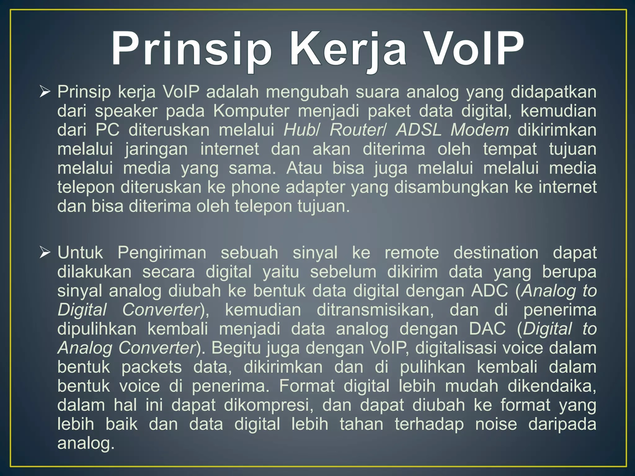  Prinsip kerja VoIP adalah mengubah suara analog yang didapatkan 
dari speaker pada Komputer menjadi paket data digital, kemudian 
dari PC diteruskan melalui Hub/ Router/ ADSL Modem dikirimkan 
melalui jaringan internet dan akan diterima oleh tempat tujuan 
melalui media yang sama. Atau bisa juga melalui melalui media 
telepon diteruskan ke phone adapter yang disambungkan ke internet 
dan bisa diterima oleh telepon tujuan. 
 Untuk Pengiriman sebuah sinyal ke remote destination dapat 
dilakukan secara digital yaitu sebelum dikirim data yang berupa 
sinyal analog diubah ke bentuk data digital dengan ADC (Analog to 
Digital Converter), kemudian ditransmisikan, dan di penerima 
dipulihkan kembali menjadi data analog dengan DAC (Digital to 
Analog Converter). Begitu juga dengan VoIP, digitalisasi voice dalam 
bentuk packets data, dikirimkan dan di pulihkan kembali dalam 
bentuk voice di penerima. Format digital lebih mudah dikendaika, 
dalam hal ini dapat dikompresi, dan dapat diubah ke format yang 
lebih baik dan data digital lebih tahan terhadap noise daripada 
analog. 
 