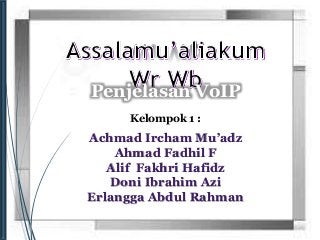 Penjelasan VoIP 
Kelompok 1 : 
Achmad Ircham Mu’adz 
Ahmad Fadhil F 
Alif Fakhri Hafidz 
Doni Ibrahim Azi 
Erlangga Abdul Rahman 
 